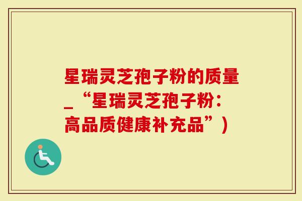 星瑞灵芝孢子粉的质量_“星瑞灵芝孢子粉：高品质健康补充品”)
