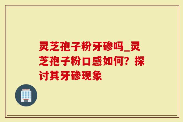 灵芝孢子粉牙碜吗_灵芝孢子粉口感如何？探讨其牙碜现象