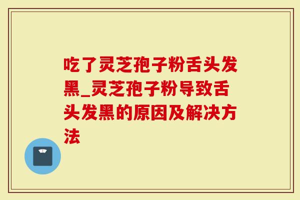 吃了灵芝孢子粉舌头发黑_灵芝孢子粉导致舌头发黑的原因及解决方法