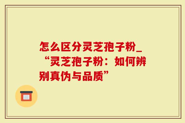 怎么区分灵芝孢子粉_“灵芝孢子粉：如何辨别真伪与品质”