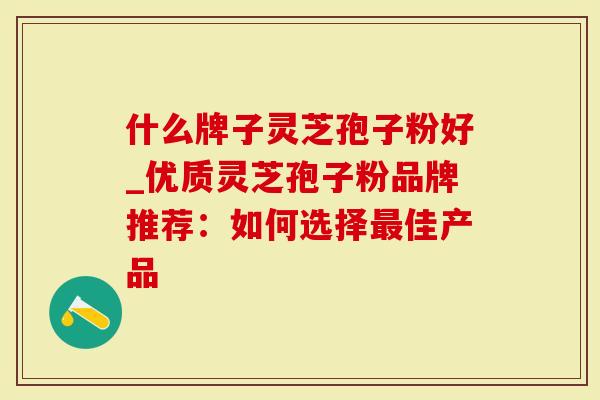 什么牌子灵芝孢子粉好_优质灵芝孢子粉品牌推荐：如何选择最佳产品