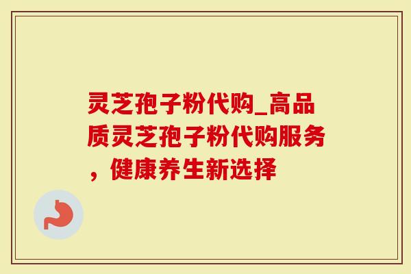 灵芝孢子粉代购_高品质灵芝孢子粉代购服务，健康养生新选择