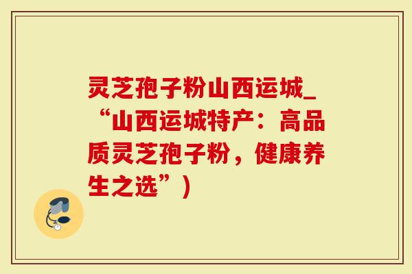 灵芝孢子粉山西运城_“山西运城特产：高品质灵芝孢子粉，健康养生之选”)