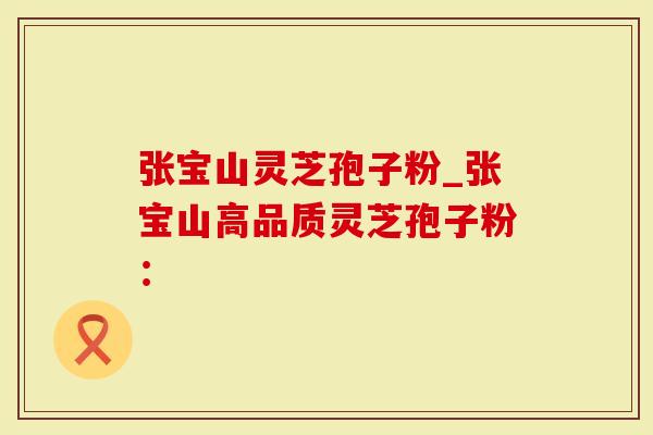 张宝山灵芝孢子粉_张宝山高品质灵芝孢子粉：