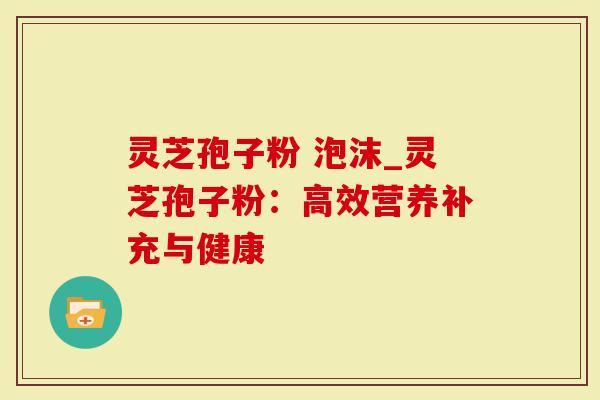 灵芝孢子粉 泡沫_灵芝孢子粉：高效营养补充与健康-第1张图片-灵芝大师