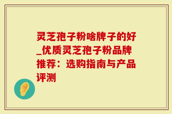 灵芝孢子粉啥牌子的好_优质灵芝孢子粉品牌推荐：选购指南与产品评测
