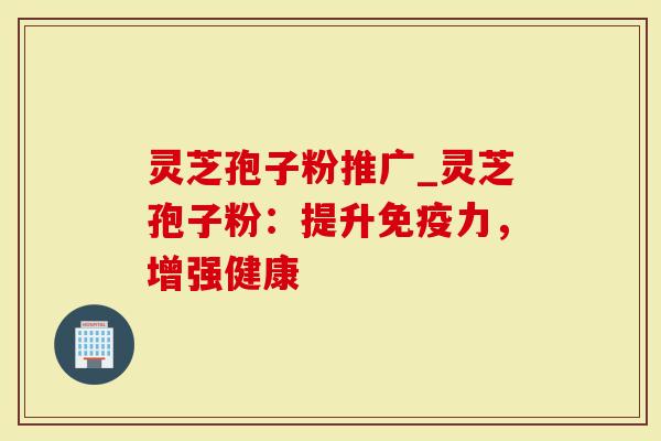 灵芝孢子粉推广_灵芝孢子粉：提升免疫力，增强健康