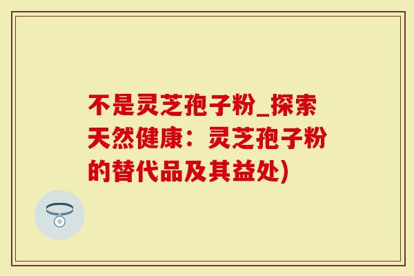 不是灵芝孢子粉_探索天然健康：灵芝孢子粉的替代品及其益处)