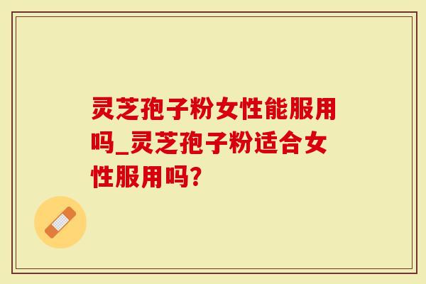 灵芝孢子粉女性能服用吗_灵芝孢子粉适合女性服用吗？