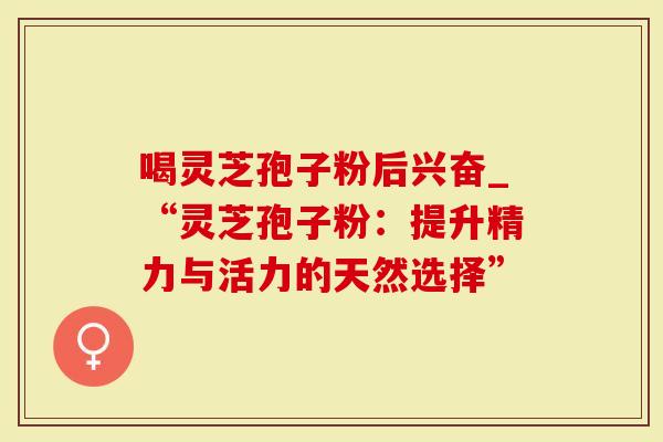 喝灵芝孢子粉后兴奋_“灵芝孢子粉：提升精力与活力的天然选择”