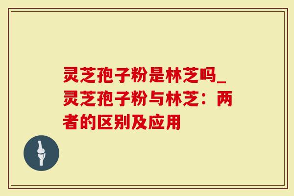 灵芝孢子粉是林芝吗_灵芝孢子粉与林芝：两者的区别及应用