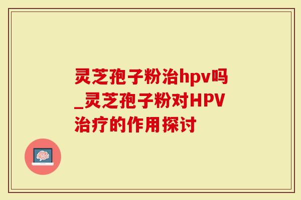 灵芝孢子粉治hpv吗_灵芝孢子粉对HPV治疗的作用探讨