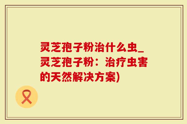 灵芝孢子粉治什么虫_灵芝孢子粉：治疗虫害的天然解决方案)