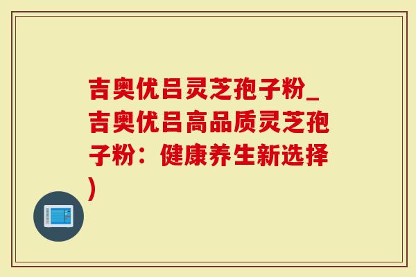 吉奥优吕灵芝孢子粉_吉奥优吕高品质灵芝孢子粉：健康养生新选择)