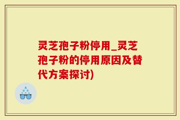 灵芝孢子粉停用_灵芝孢子粉的停用原因及替代方案探讨)