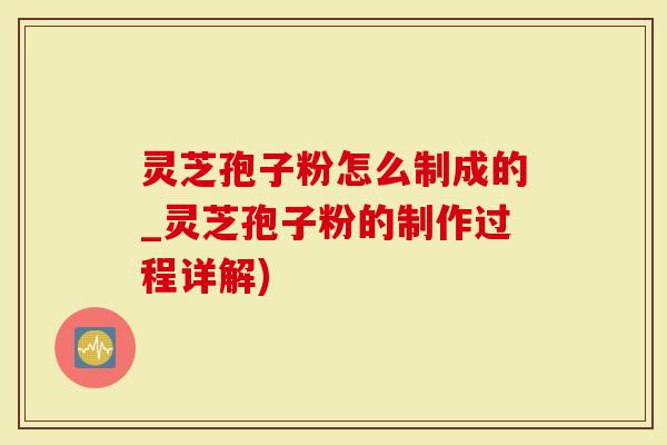 灵芝孢子粉怎么制成的_灵芝孢子粉的制作过程详解)