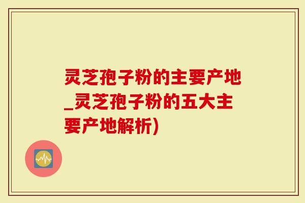 灵芝孢子粉的主要产地_灵芝孢子粉的五大主要产地解析)