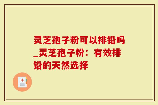 灵芝孢子粉可以排铅吗_灵芝孢子粉：有效排铅的天然选择