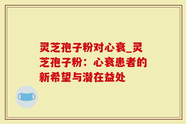 灵芝孢子粉对心衰_灵芝孢子粉：心衰患者的新希望与潜在益处