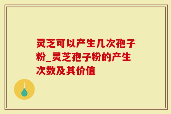 灵芝可以产生几次孢子粉_灵芝孢子粉的产生次数及其价值