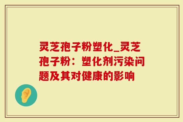 灵芝孢子粉塑化_灵芝孢子粉：塑化剂污染问题及其对健康的影响