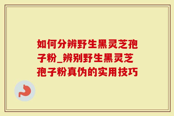 如何分辨野生黑灵芝孢子粉_辨别野生黑灵芝孢子粉真伪的实用技巧