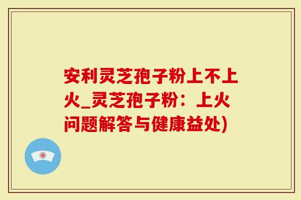 安利灵芝孢子粉上不上火_灵芝孢子粉:上火问题解答与健康益处)-第1张图片-灵芝大师 安利灵芝孢子粉上不上火_灵芝孢子粉:上火问题解答与健康益处)-第1张图片-灵芝大师