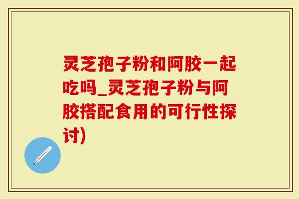 灵芝孢子粉和阿胶一起吃吗_灵芝孢子粉与阿胶搭配食用的可行性探讨)