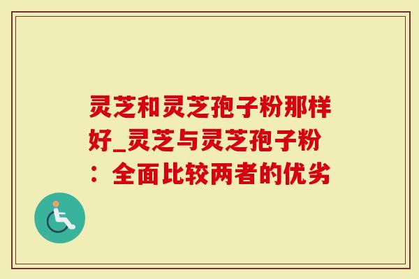 灵芝和灵芝孢子粉那样好_灵芝与灵芝孢子粉：全面比较两者的优劣
