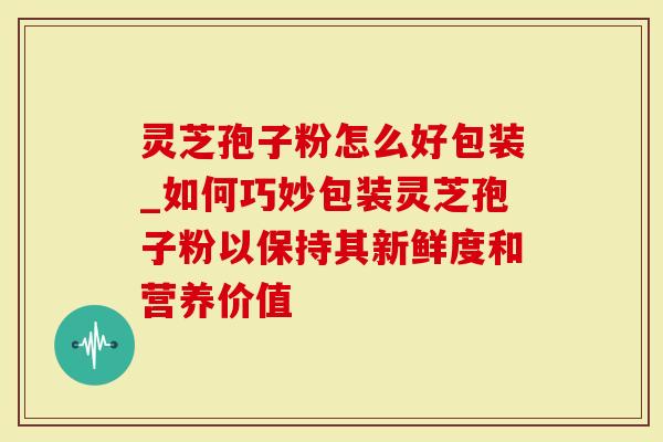 灵芝孢子粉怎么好包装_如何巧妙包装灵芝孢子粉以保持其新鲜度和营养价值