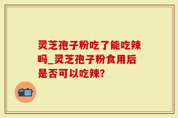 灵芝孢子粉吃了能吃辣吗_灵芝孢子粉食用后是否可以吃辣？