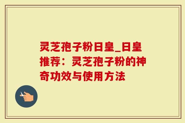 灵芝孢子粉日皇_日皇推荐：灵芝孢子粉的神奇功效与使用方法
