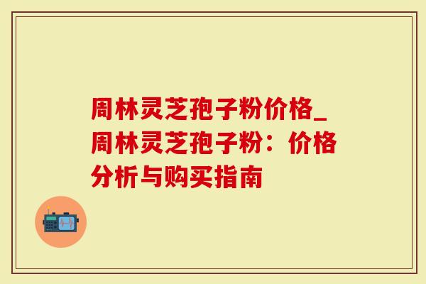 周林灵芝孢子粉价格_周林灵芝孢子粉：价格分析与购买指南