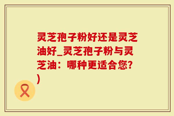 灵芝孢子粉好还是灵芝油好_灵芝孢子粉与灵芝油：哪种更适合您？)