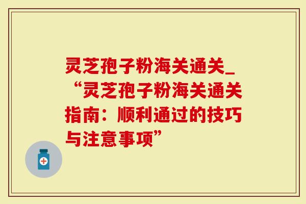灵芝孢子粉海关通关_“灵芝孢子粉海关通关指南：顺利通过的技巧与注意事项”