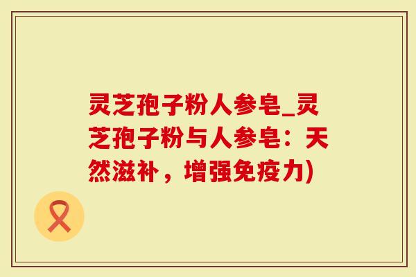 灵芝孢子粉人参皂_灵芝孢子粉与人参皂：天然滋补，增强免疫力)