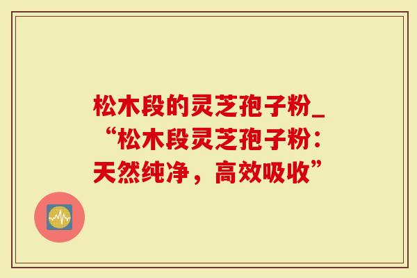 松木段的灵芝孢子粉_“松木段灵芝孢子粉：天然纯净，高效吸收”
