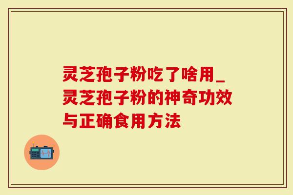 灵芝孢子粉吃了啥用_灵芝孢子粉的神奇功效与正确食用方法