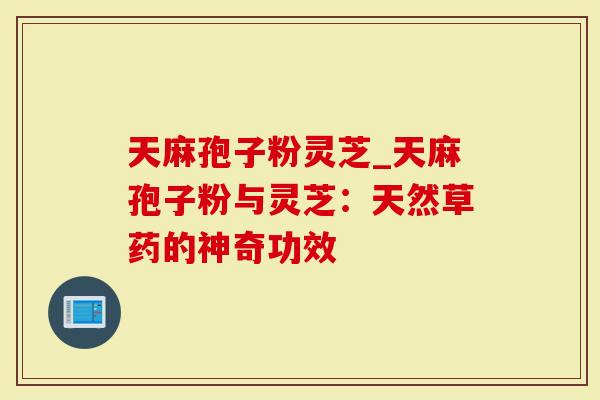 天麻孢子粉灵芝_天麻孢子粉与灵芝：天然草药的神奇功效