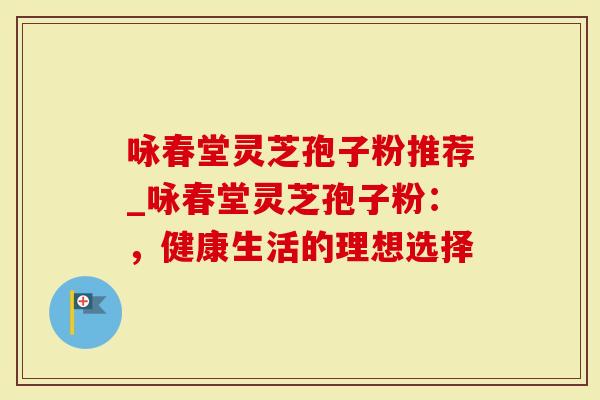 咏春堂灵芝孢子粉推荐_咏春堂灵芝孢子粉：，健康生活的理想选择