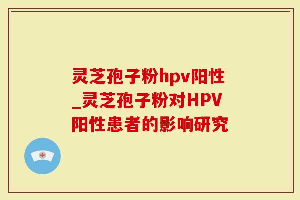 灵芝孢子粉hpv阳性_灵芝孢子粉对HPV阳性患者的影响研究