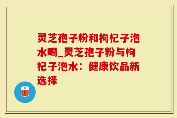 灵芝孢子粉和枸杞子泡水喝_灵芝孢子粉与枸杞子泡水：健康饮品新选择