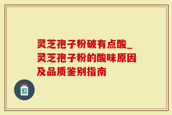灵芝孢子粉破有点酸_灵芝孢子粉的酸味原因及品质鉴别指南
