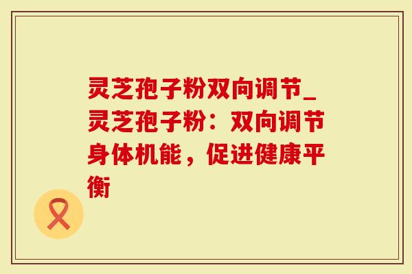 灵芝孢子粉双向调节_灵芝孢子粉：双向调节身体机能，促进健康平衡