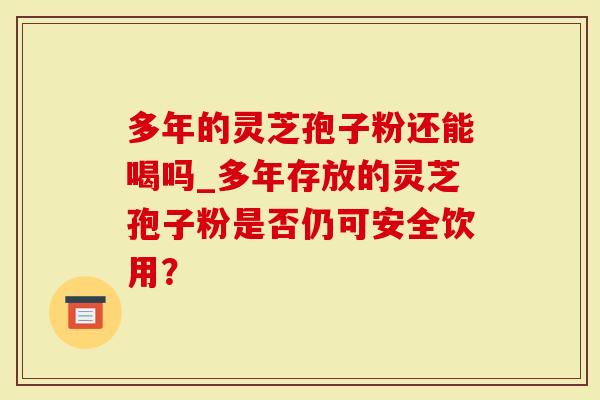 多年的灵芝孢子粉还能喝吗_多年存放的灵芝孢子粉是否仍可安全饮用？