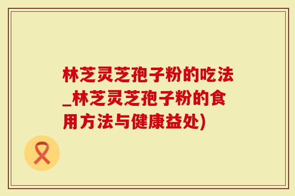 林芝灵芝孢子粉的吃法_林芝灵芝孢子粉的食用方法与健康益处)