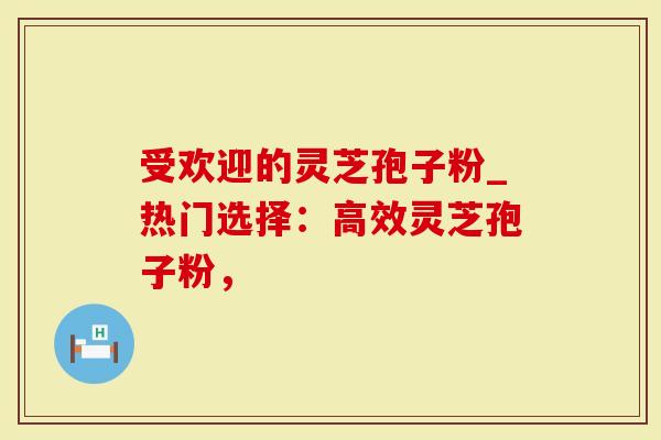 受欢迎的灵芝孢子粉_热门选择：高效灵芝孢子粉，