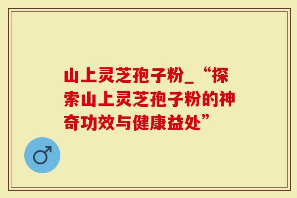 山上灵芝孢子粉_“探索山上灵芝孢子粉的神奇功效与健康益处”