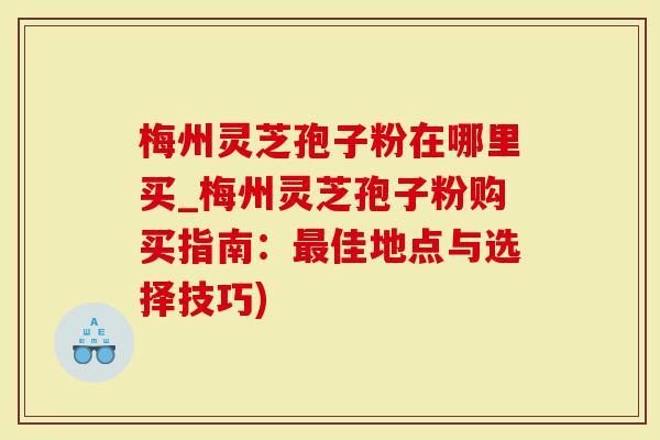 梅州灵芝孢子粉在哪里买_梅州灵芝孢子粉购买指南：最佳地点与选择技巧)