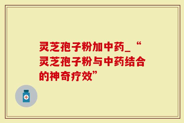 灵芝孢子粉加中药_“灵芝孢子粉与中药结合的神奇疗效”
